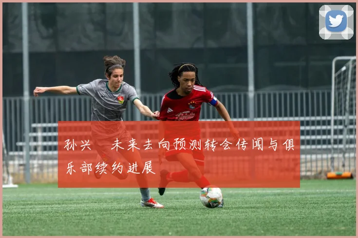 孙兴慜未来去向预测转会传闻与俱乐部续约进展