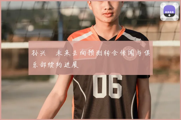 孙兴慜未来去向预测转会传闻与俱乐部续约进展